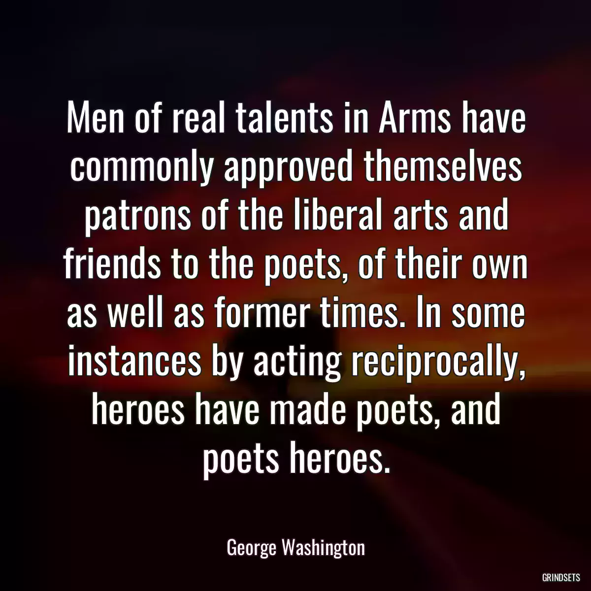 Men of real talents in Arms have commonly approved themselves patrons of the liberal arts and friends to the poets, of their own as well as former times. In some instances by acting reciprocally, heroes have made poets, and poets heroes.