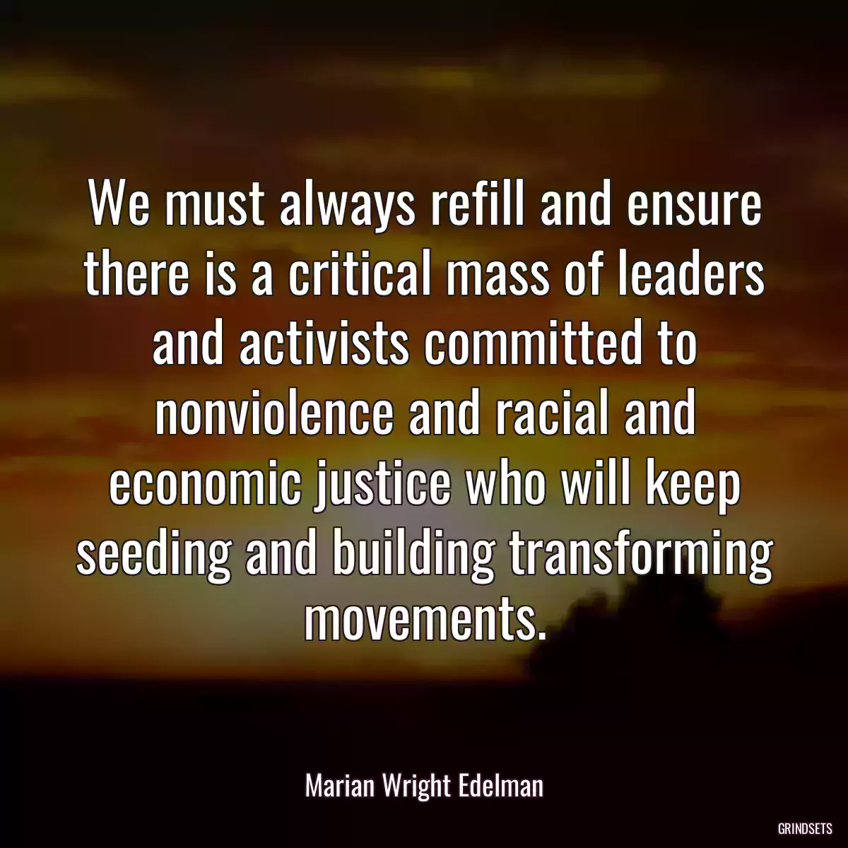 We must always refill and ensure there is a critical mass of leaders and activists committed to nonviolence and racial and economic justice who will keep seeding and building transforming movements.