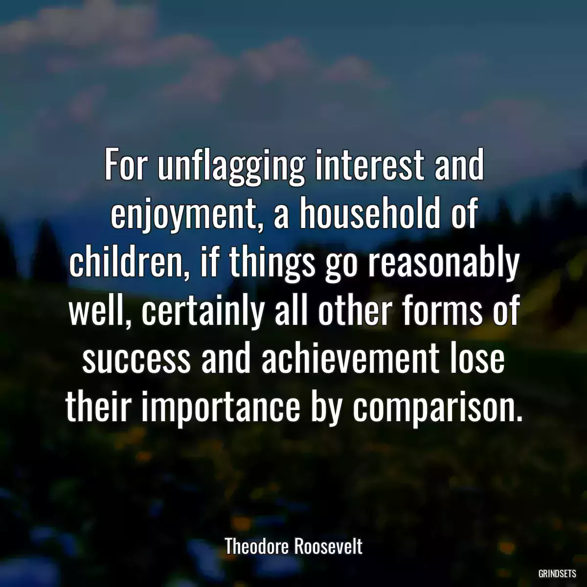 For unflagging interest and enjoyment, a household of children, if things go reasonably well, certainly all other forms of success and achievement lose their importance by comparison.