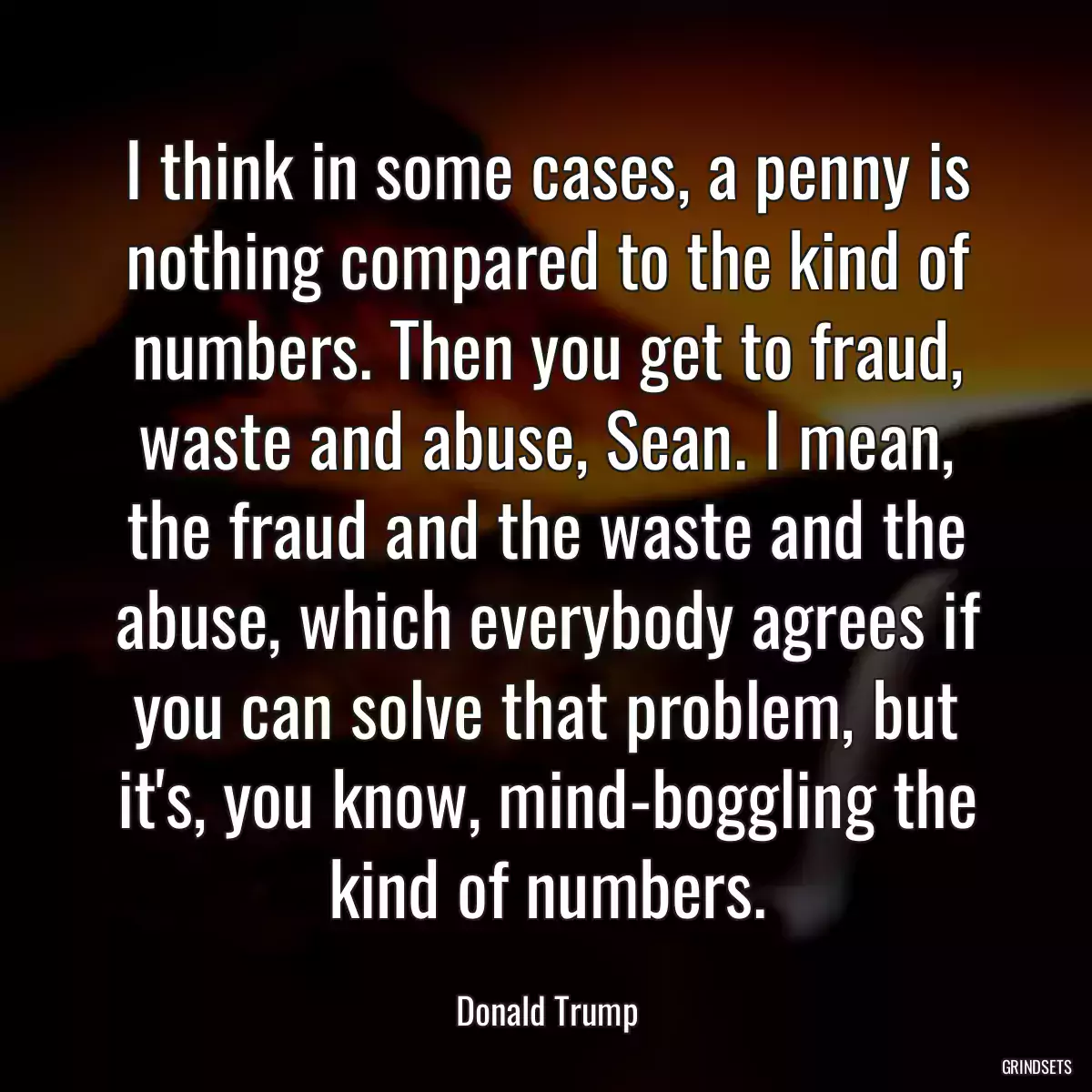 I think in some cases, a penny is nothing compared to the kind of numbers. Then you get to fraud, waste and abuse, Sean. I mean, the fraud and the waste and the abuse, which everybody agrees if you can solve that problem, but it\'s, you know, mind-boggling the kind of numbers.