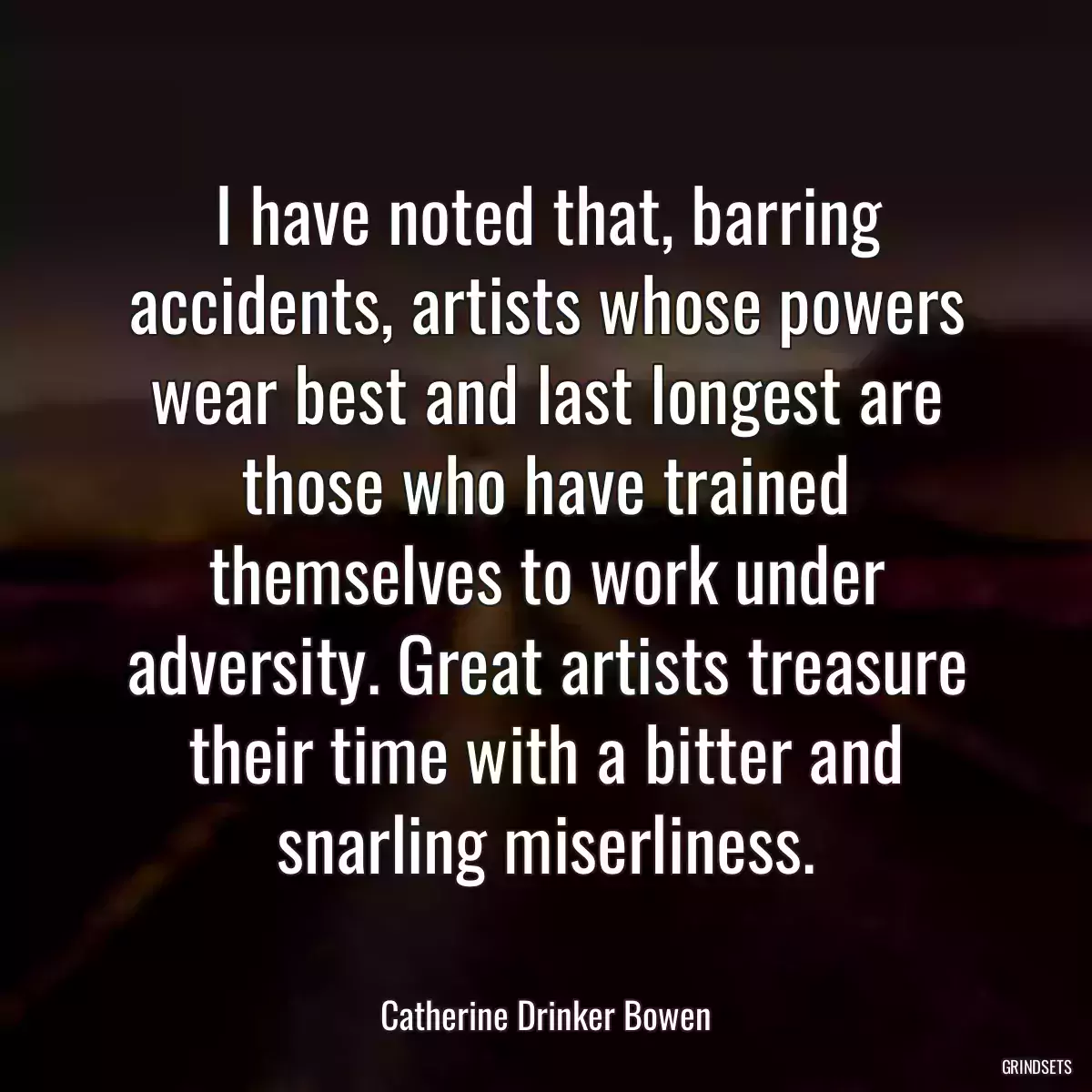 I have noted that, barring accidents, artists whose powers wear best and last longest are those who have trained themselves to work under adversity. Great artists treasure their time with a bitter and snarling miserliness.