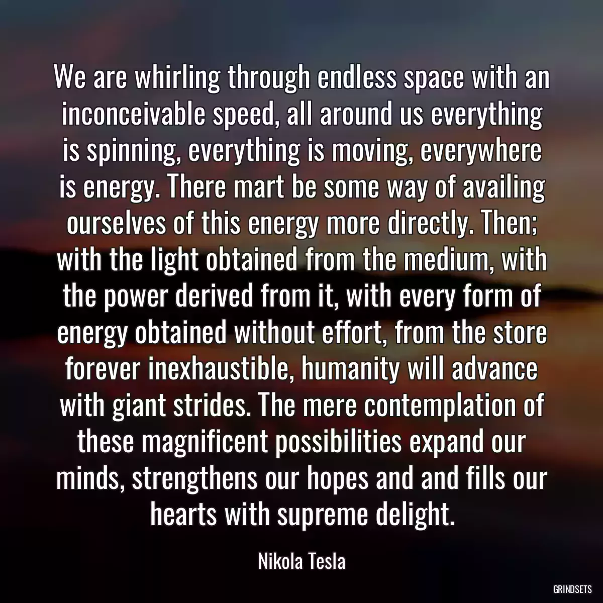 We are whirling through endless space with an inconceivable speed, all around us everything is spinning, everything is moving, everywhere is energy. There mart be some way of availing ourselves of this energy more directly. Then; with the light obtained from the medium, with the power derived from it, with every form of energy obtained without effort, from the store forever inexhaustible, humanity will advance with giant strides. The mere contemplation of these magnificent possibilities expand our minds, strengthens our hopes and and fills our hearts with supreme delight.