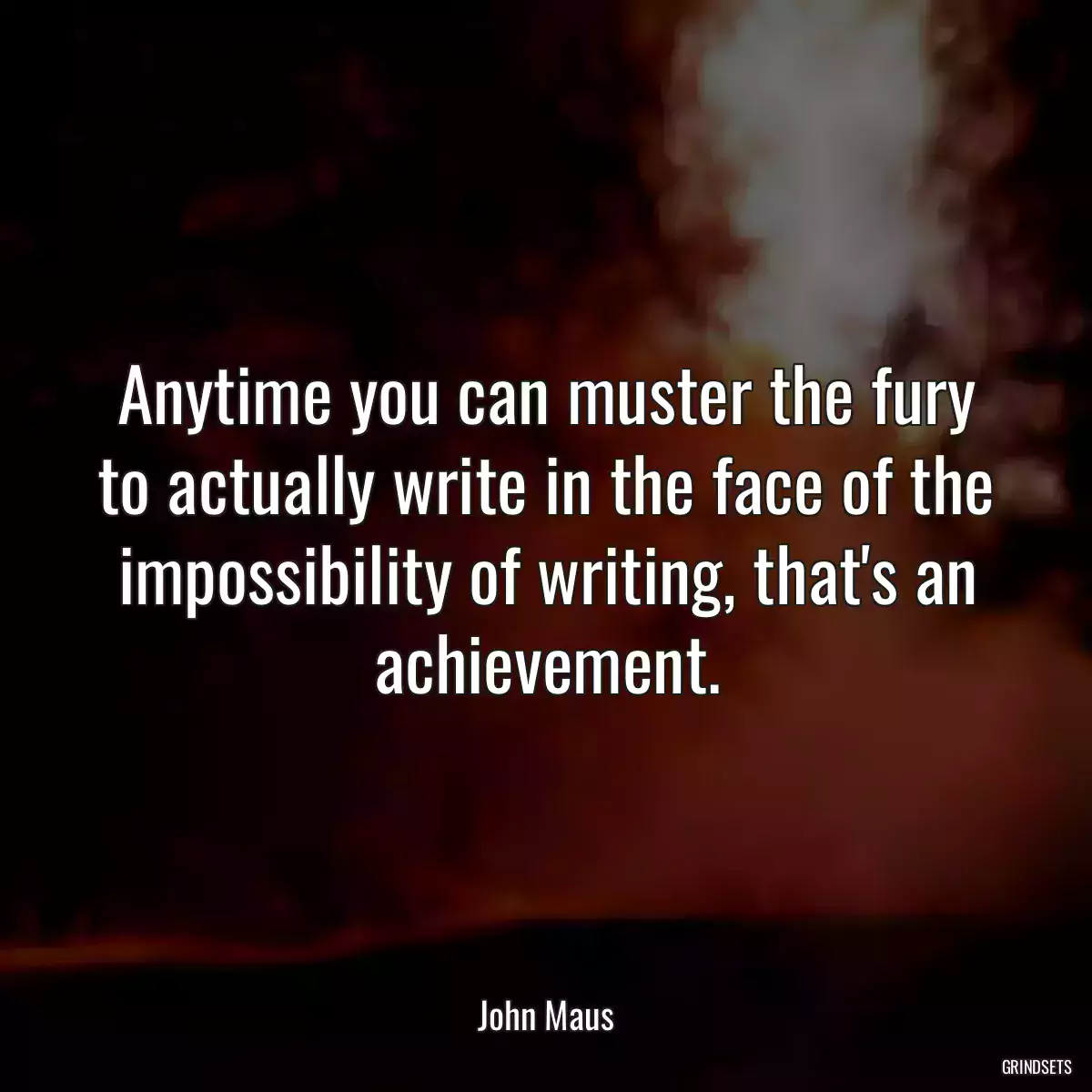 Anytime you can muster the fury to actually write in the face of the impossibility of writing, that\'s an achievement.