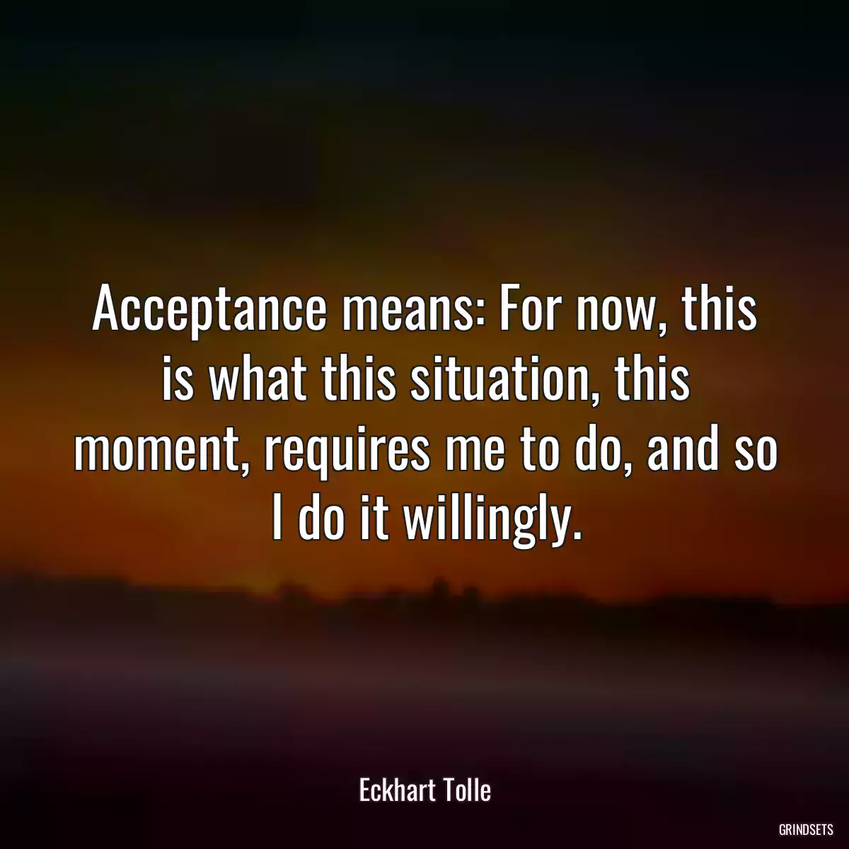 Acceptance means: For now, this is what this situation, this moment, requires me to do, and so I do it willingly.