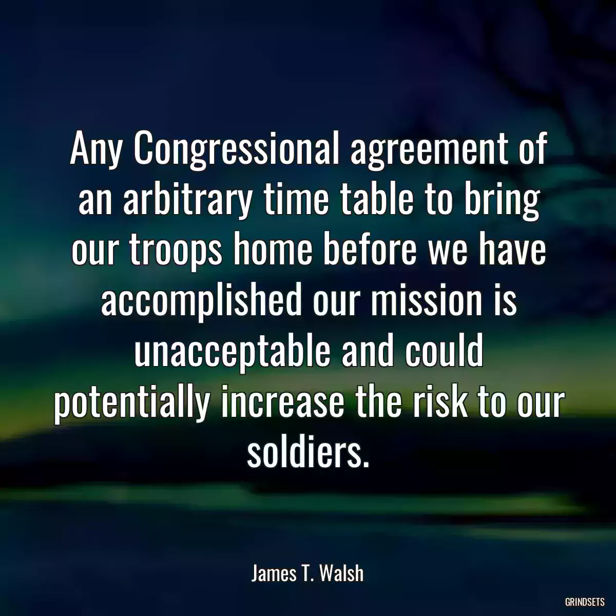 Any Congressional agreement of an arbitrary time table to bring our troops home before we have accomplished our mission is unacceptable and could potentially increase the risk to our soldiers.