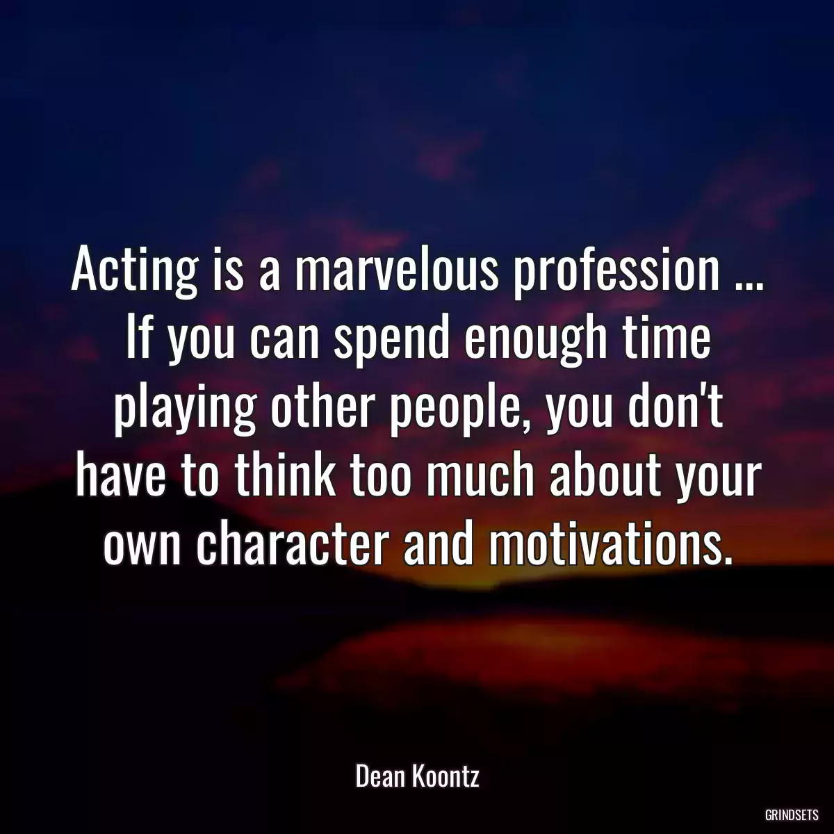 Acting is a marvelous profession ... If you can spend enough time playing other people, you don\'t have to think too much about your own character and motivations.