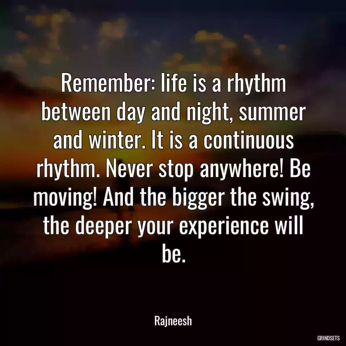 Remember: life is a rhythm between day and night, summer and winter. It is a continuous rhythm. Never stop anywhere! Be moving! And the bigger the swing, the deeper your experience will be.