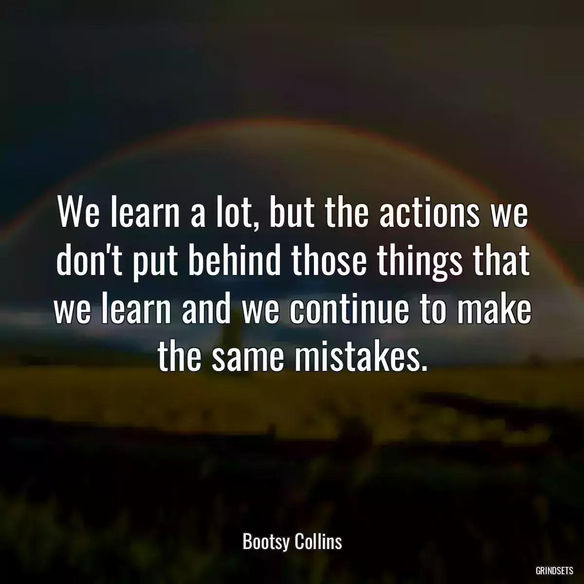 We learn a lot, but the actions we don\'t put behind those things that we learn and we continue to make the same mistakes.