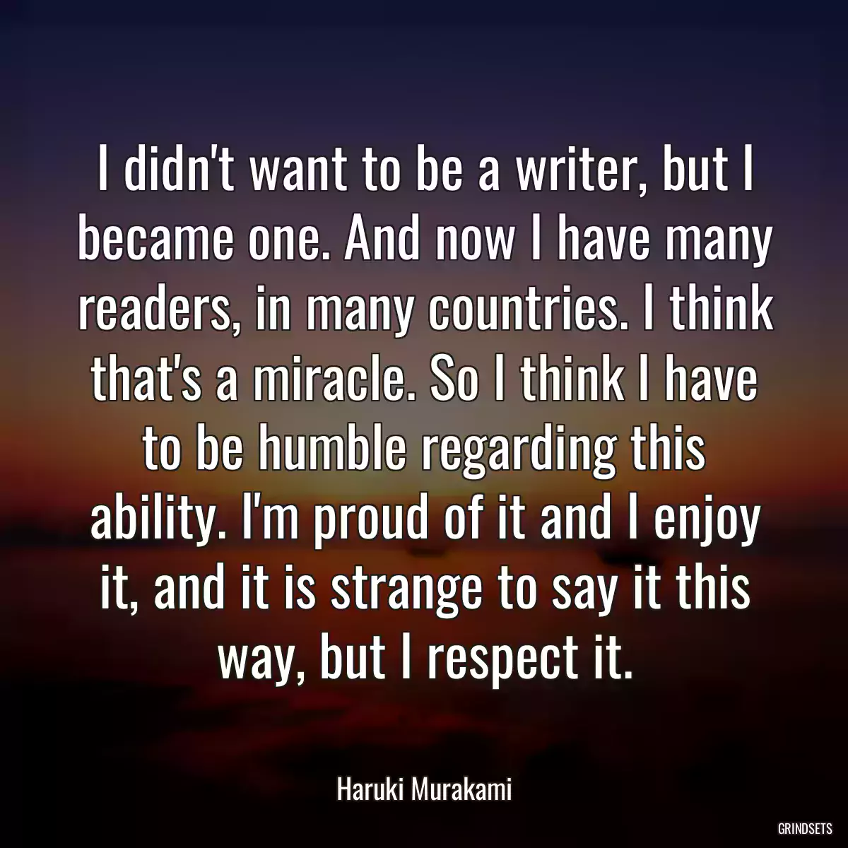 I didn\'t want to be a writer, but I became one. And now I have many readers, in many countries. I think that\'s a miracle. So I think I have to be humble regarding this ability. I\'m proud of it and I enjoy it, and it is strange to say it this way, but I respect it.