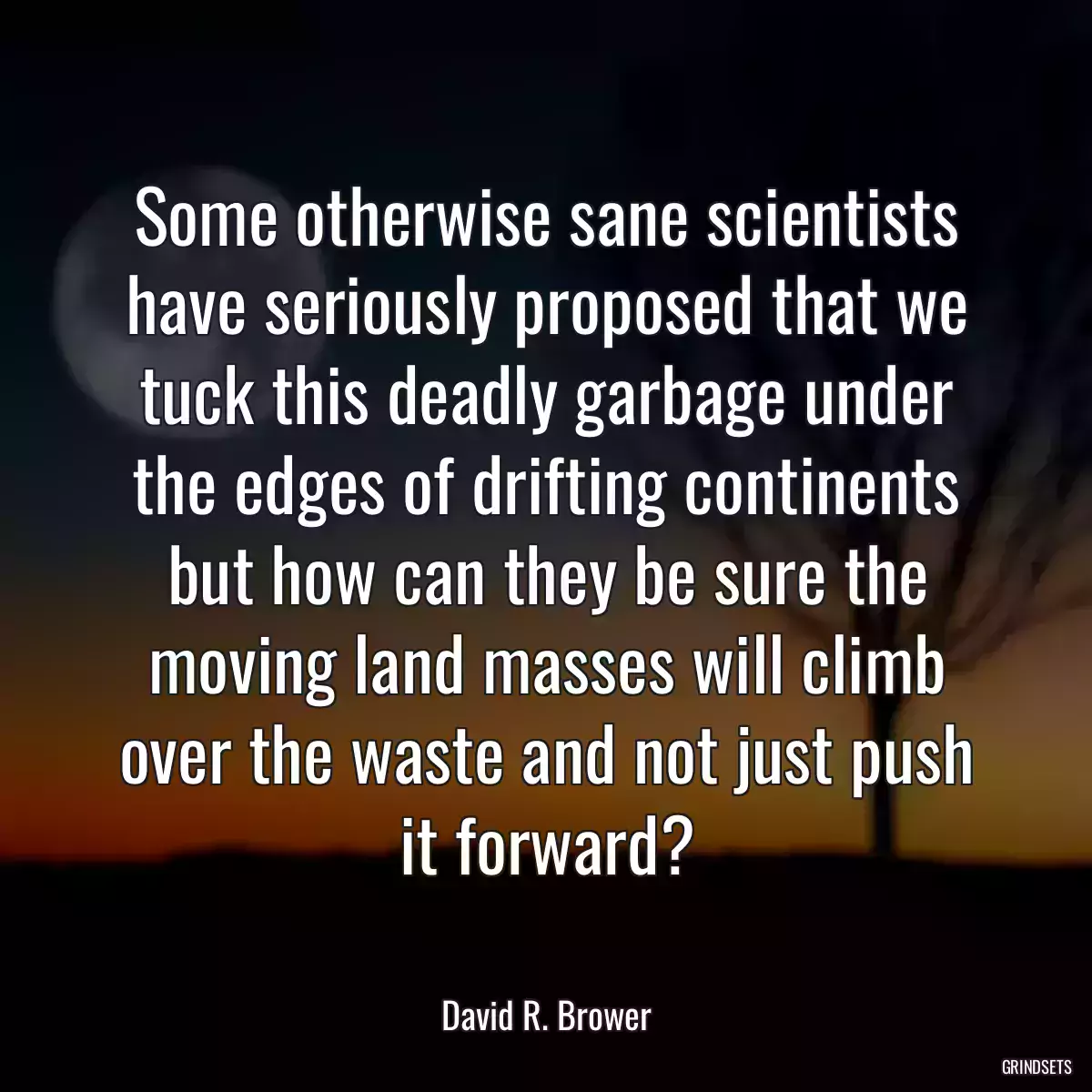 Some otherwise sane scientists have seriously proposed that we tuck this deadly garbage under the edges of drifting continents but how can they be sure the moving land masses will climb over the waste and not just push it forward?