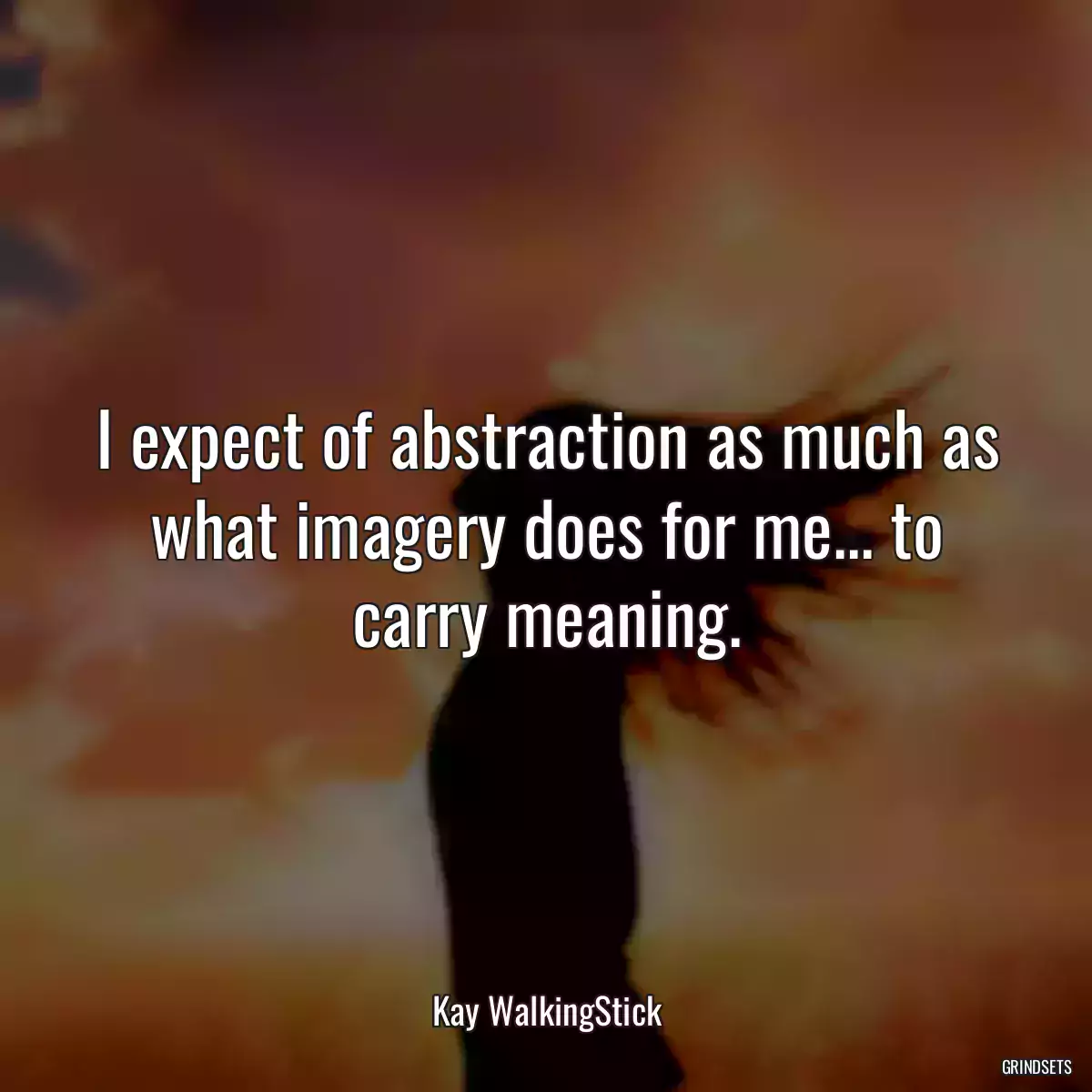 I expect of abstraction as much as what imagery does for me... to carry meaning.