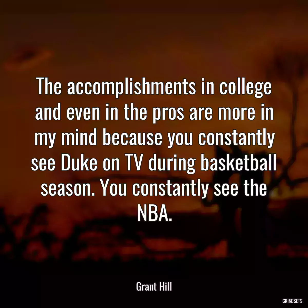 The accomplishments in college and even in the pros are more in my mind because you constantly see Duke on TV during basketball season. You constantly see the NBA.