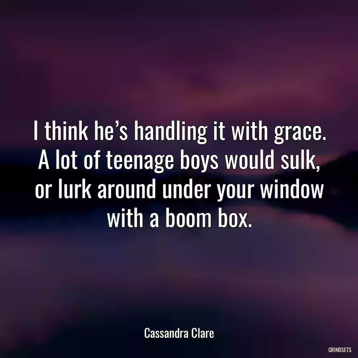 I think he’s handling it with grace. A lot of teenage boys would sulk, or lurk around under your window with a boom box.