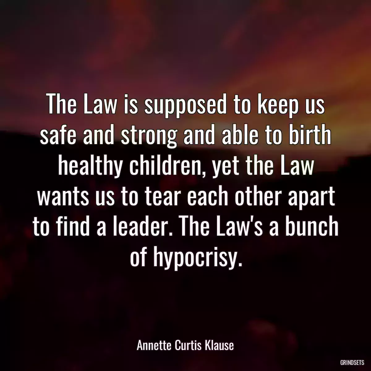 The Law is supposed to keep us safe and strong and able to birth healthy children, yet the Law wants us to tear each other apart to find a leader. The Law\'s a bunch of hypocrisy.