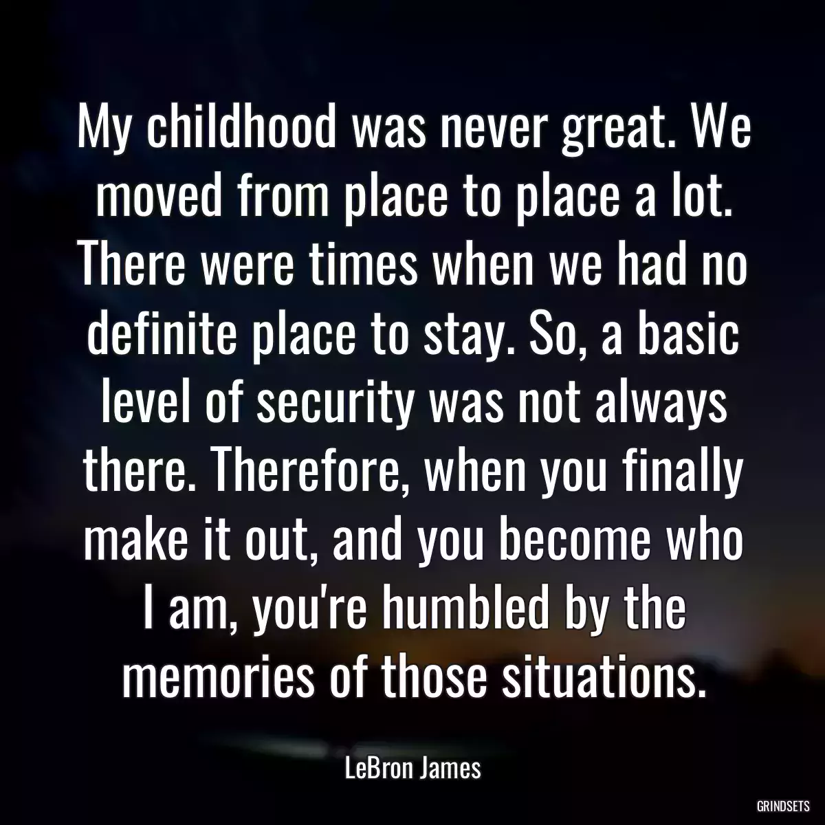 My childhood was never great. We moved from place to place a lot. There were times when we had no definite place to stay. So, a basic level of security was not always there. Therefore, when you finally make it out, and you become who I am, you\'re humbled by the memories of those situations.