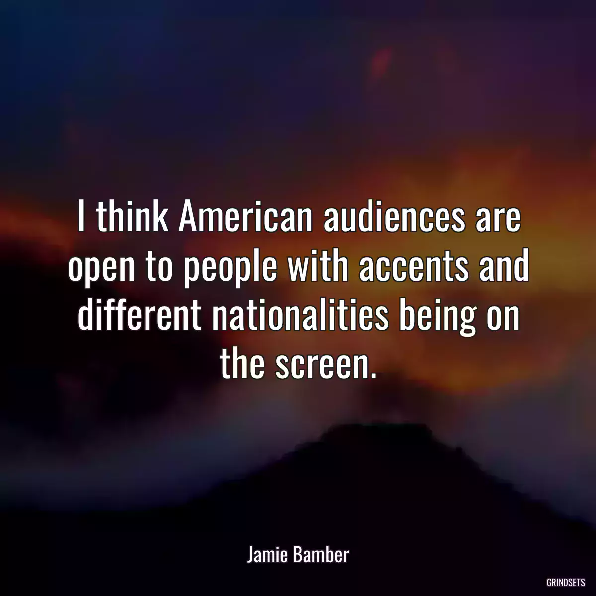 I think American audiences are open to people with accents and different nationalities being on the screen.