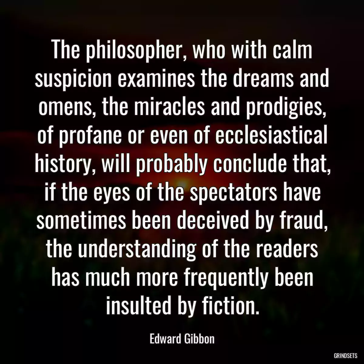 The philosopher, who with calm suspicion examines the dreams and omens, the miracles and prodigies, of profane or even of ecclesiastical history, will probably conclude that, if the eyes of the spectators have sometimes been deceived by fraud, the understanding of the readers has much more frequently been insulted by fiction.