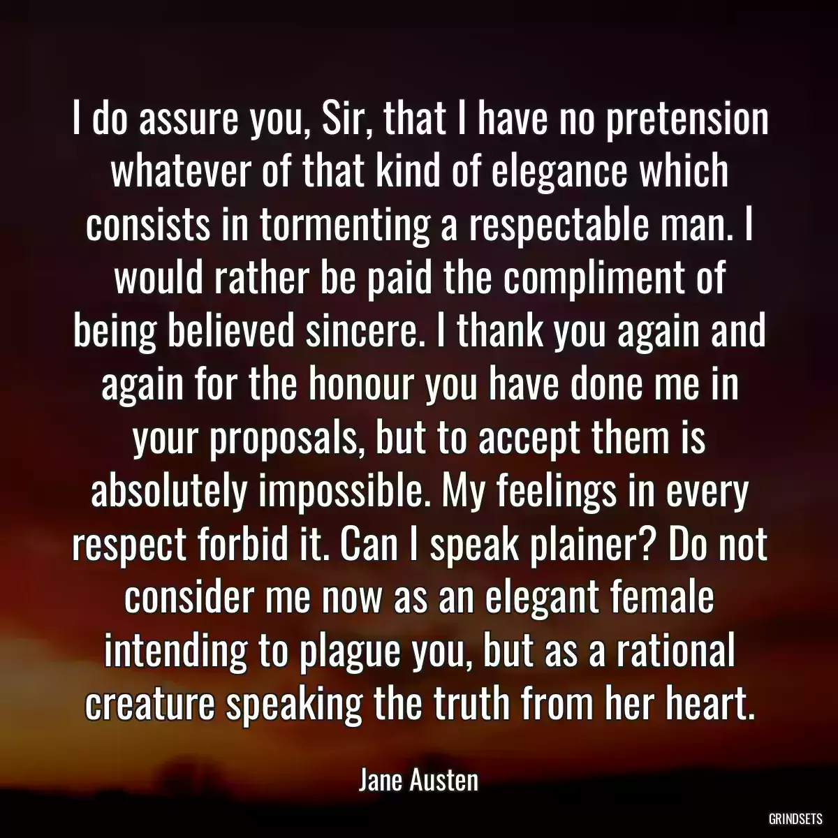 I do assure you, Sir, that I have no pretension whatever of that kind of elegance which consists in tormenting a respectable man. I would rather be paid the compliment of being believed sincere. I thank you again and again for the honour you have done me in your proposals, but to accept them is absolutely impossible. My feelings in every respect forbid it. Can I speak plainer? Do not consider me now as an elegant female intending to plague you, but as a rational creature speaking the truth from her heart.