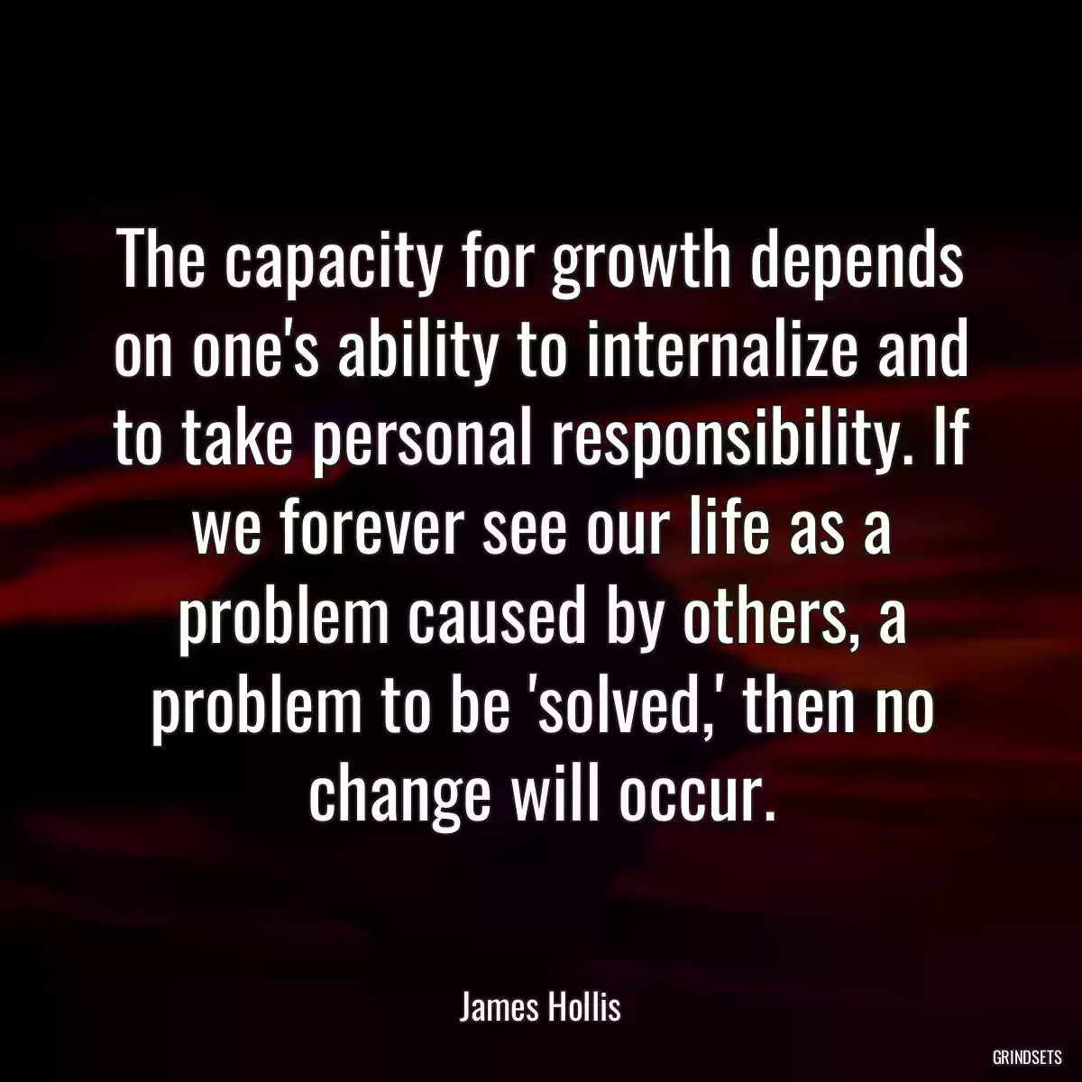 The capacity for growth depends on one\'s ability to internalize and to take personal responsibility. If we forever see our life as a problem caused by others, a problem to be \'solved,\' then no change will occur.