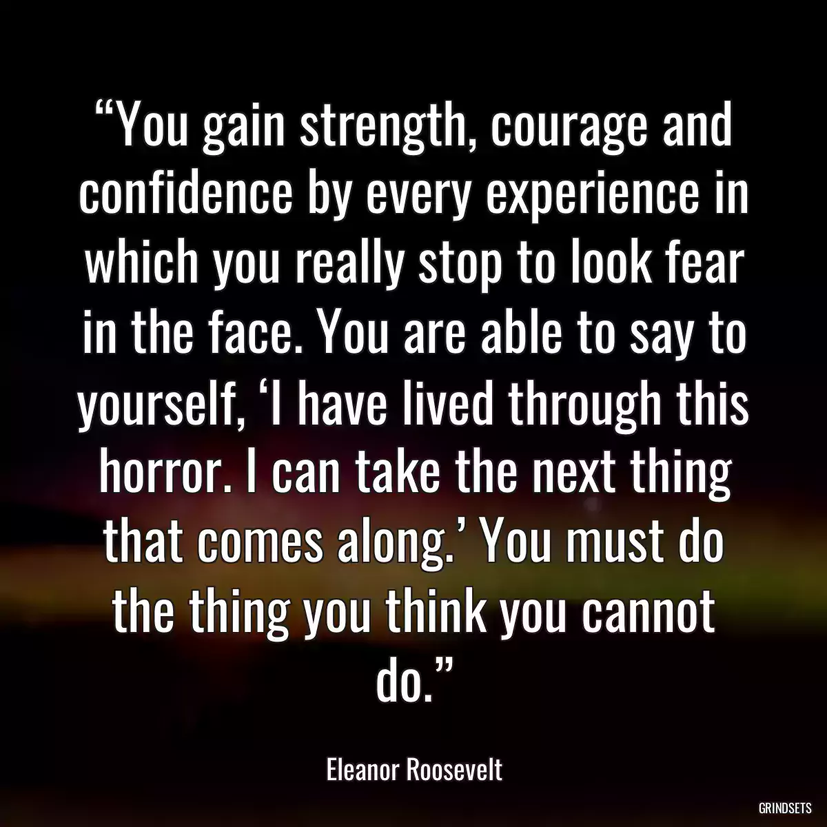 “You gain strength, courage and confidence by every experience in which you really stop to look fear in the face. You are able to say to yourself, ‘I have lived through this horror. I can take the next thing that comes along.’ You must do the thing you think you cannot do.”