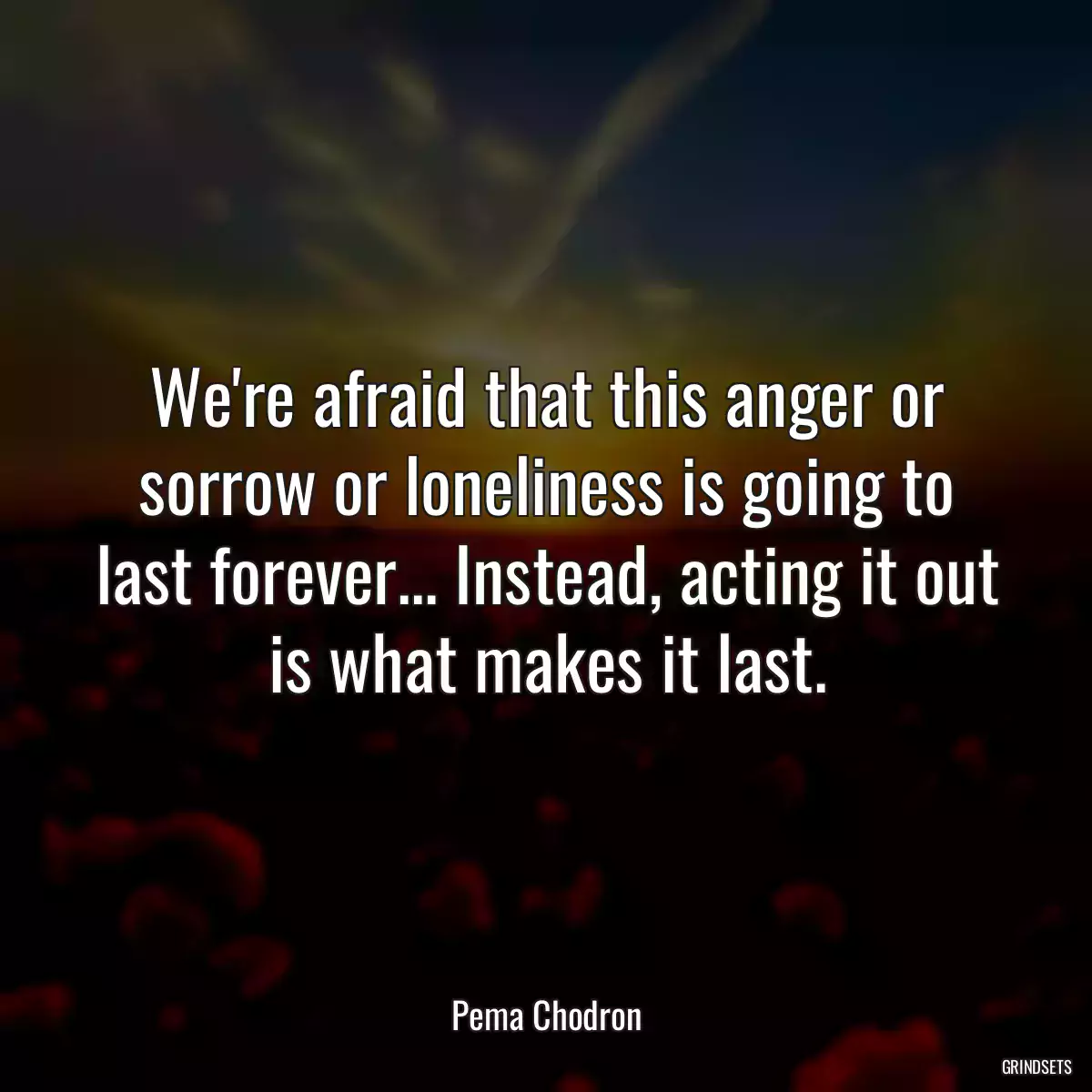 We\'re afraid that this anger or sorrow or loneliness is going to last forever... Instead, acting it out is what makes it last.