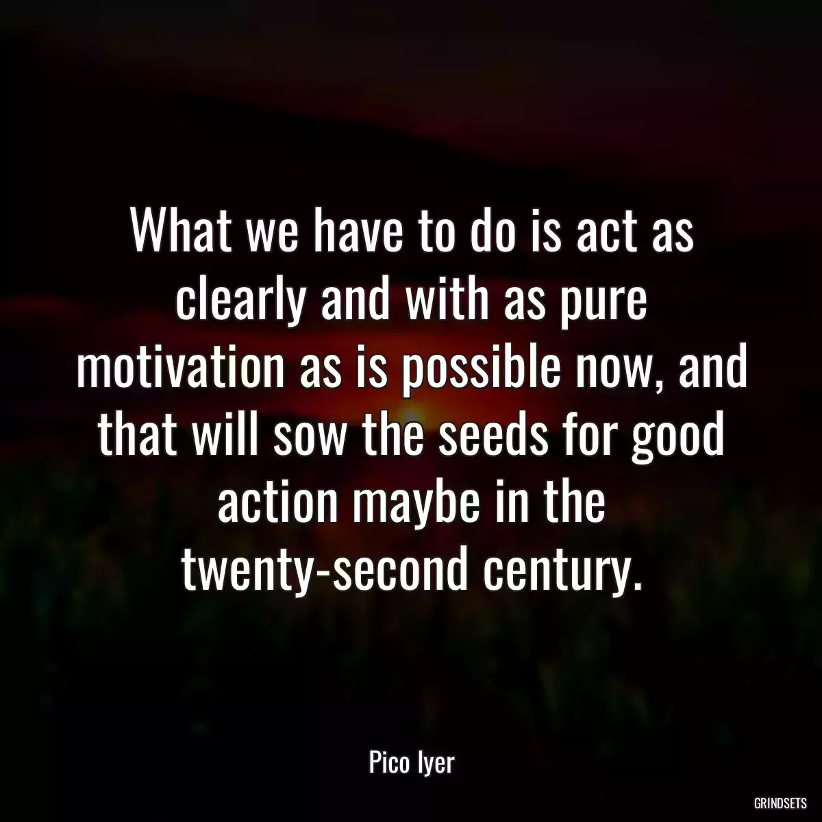 What we have to do is act as clearly and with as pure motivation as is possible now, and that will sow the seeds for good action maybe in the twenty-second century.