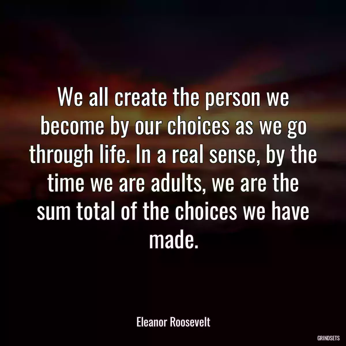 We all create the person we become by our choices as we go through life. In a real sense, by the time we are adults, we are the sum total of the choices we have made.