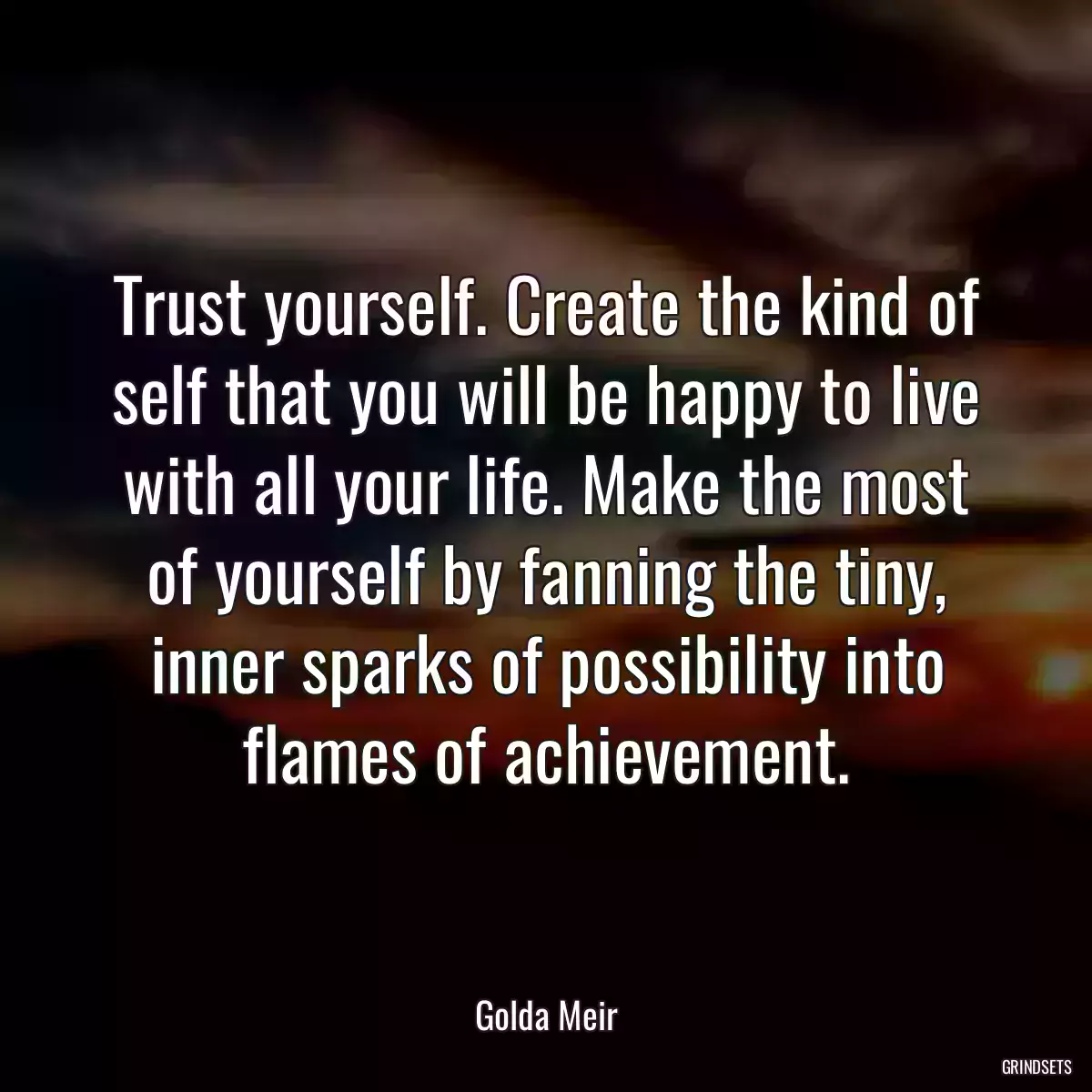 Trust yourself. Create the kind of self that you will be happy to live with all your life. Make the most of yourself by fanning the tiny, inner sparks of possibility into flames of achievement.