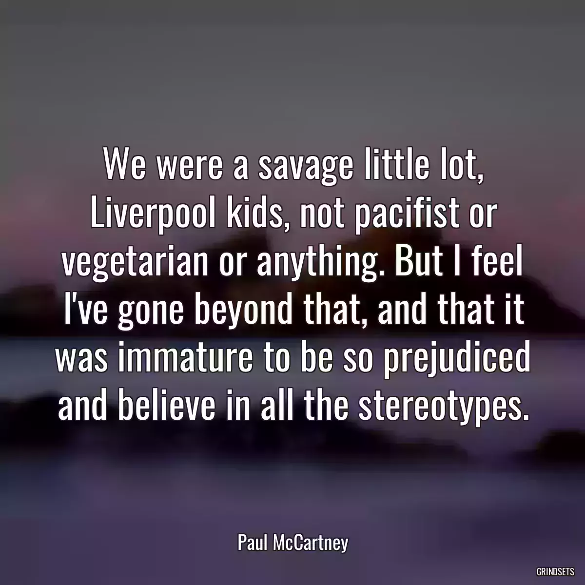 We were a savage little lot, Liverpool kids, not pacifist or vegetarian or anything. But I feel I\'ve gone beyond that, and that it was immature to be so prejudiced and believe in all the stereotypes.