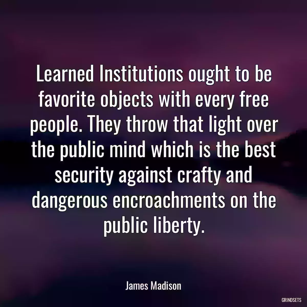 Learned Institutions ought to be favorite objects with every free people. They throw that light over the public mind which is the best security against crafty and dangerous encroachments on the public liberty.