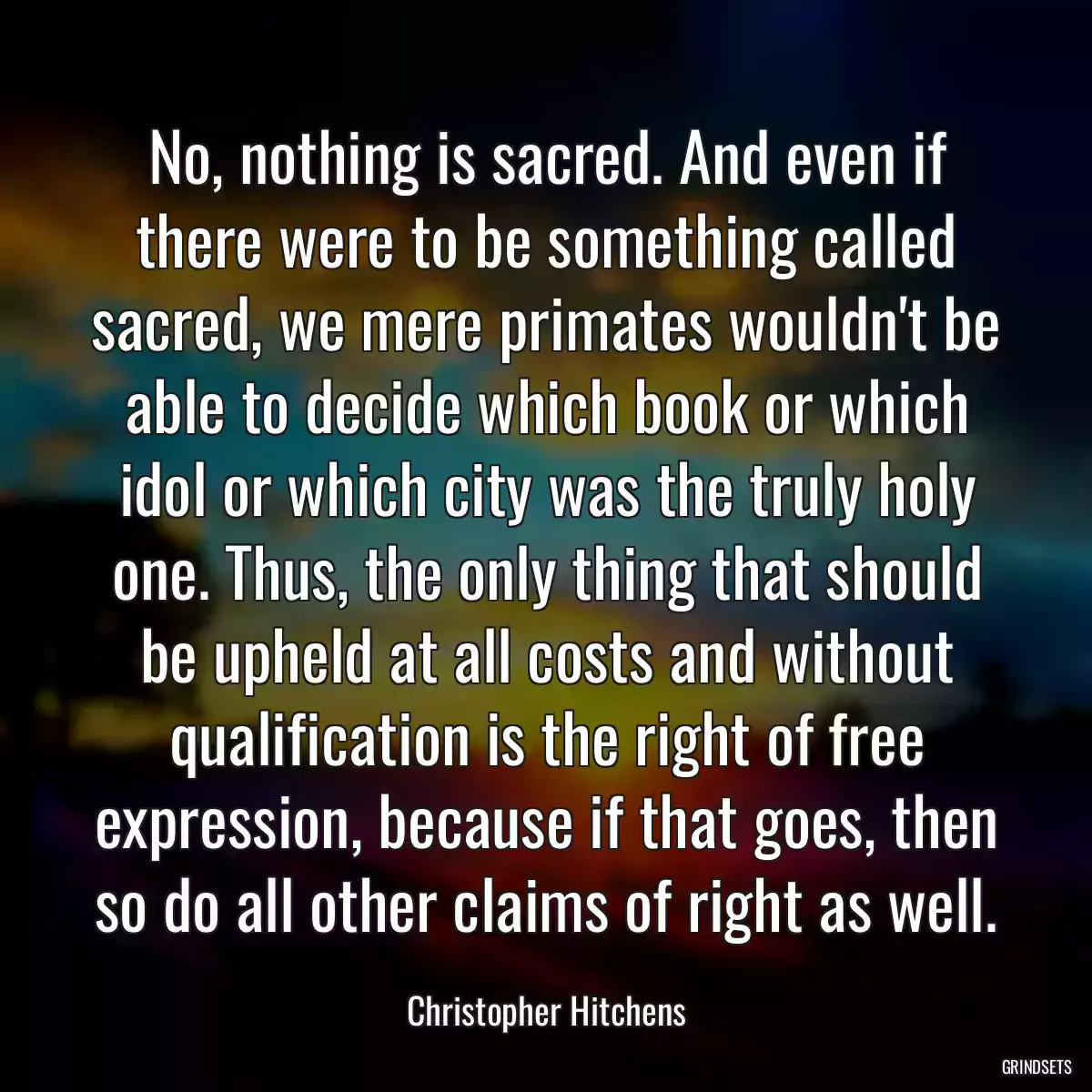 No, nothing is sacred. And even if there were to be something called sacred, we mere primates wouldn\'t be able to decide which book or which idol or which city was the truly holy one. Thus, the only thing that should be upheld at all costs and without qualification is the right of free expression, because if that goes, then so do all other claims of right as well.