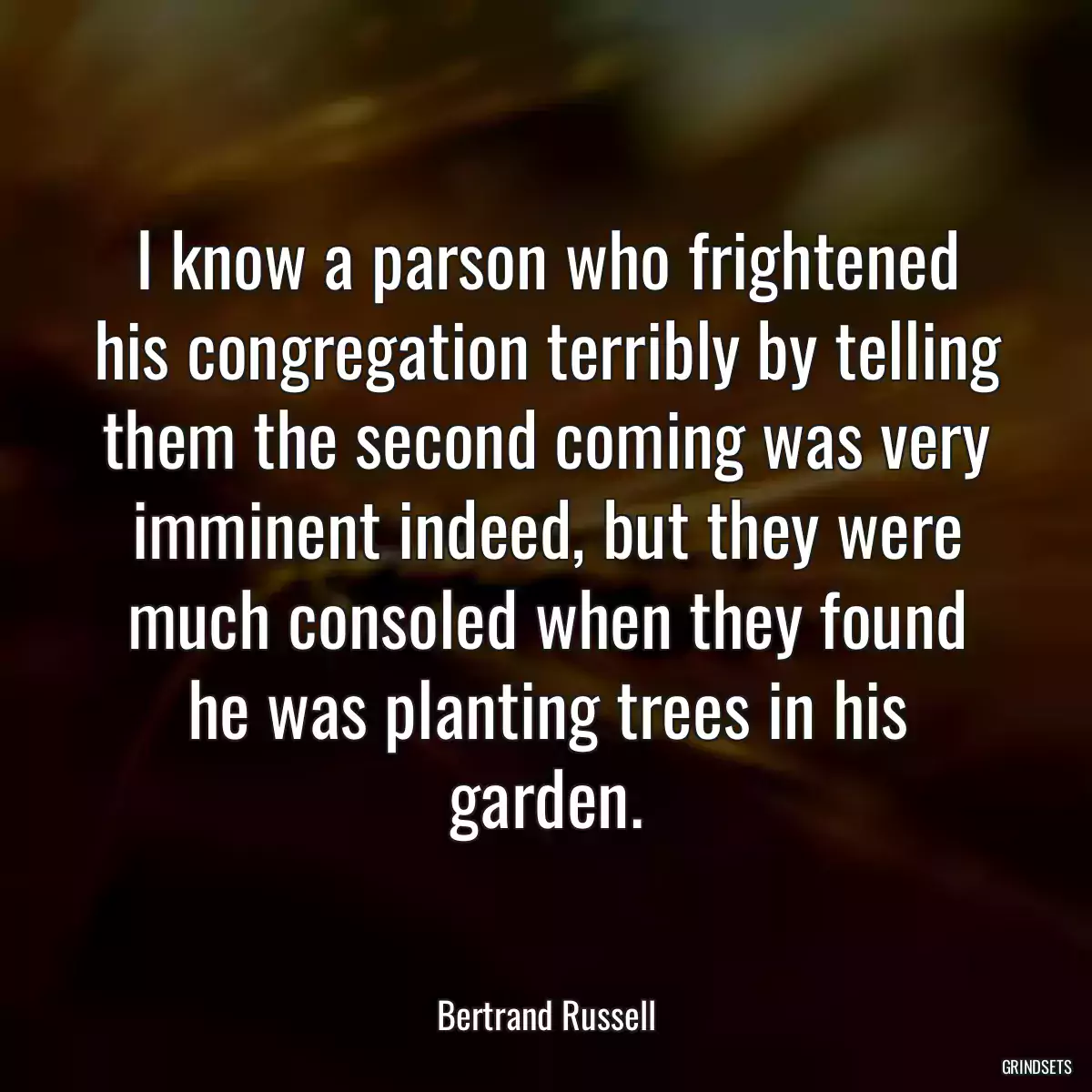 I know a parson who frightened his congregation terribly by telling them the second coming was very imminent indeed, but they were much consoled when they found he was planting trees in his garden.