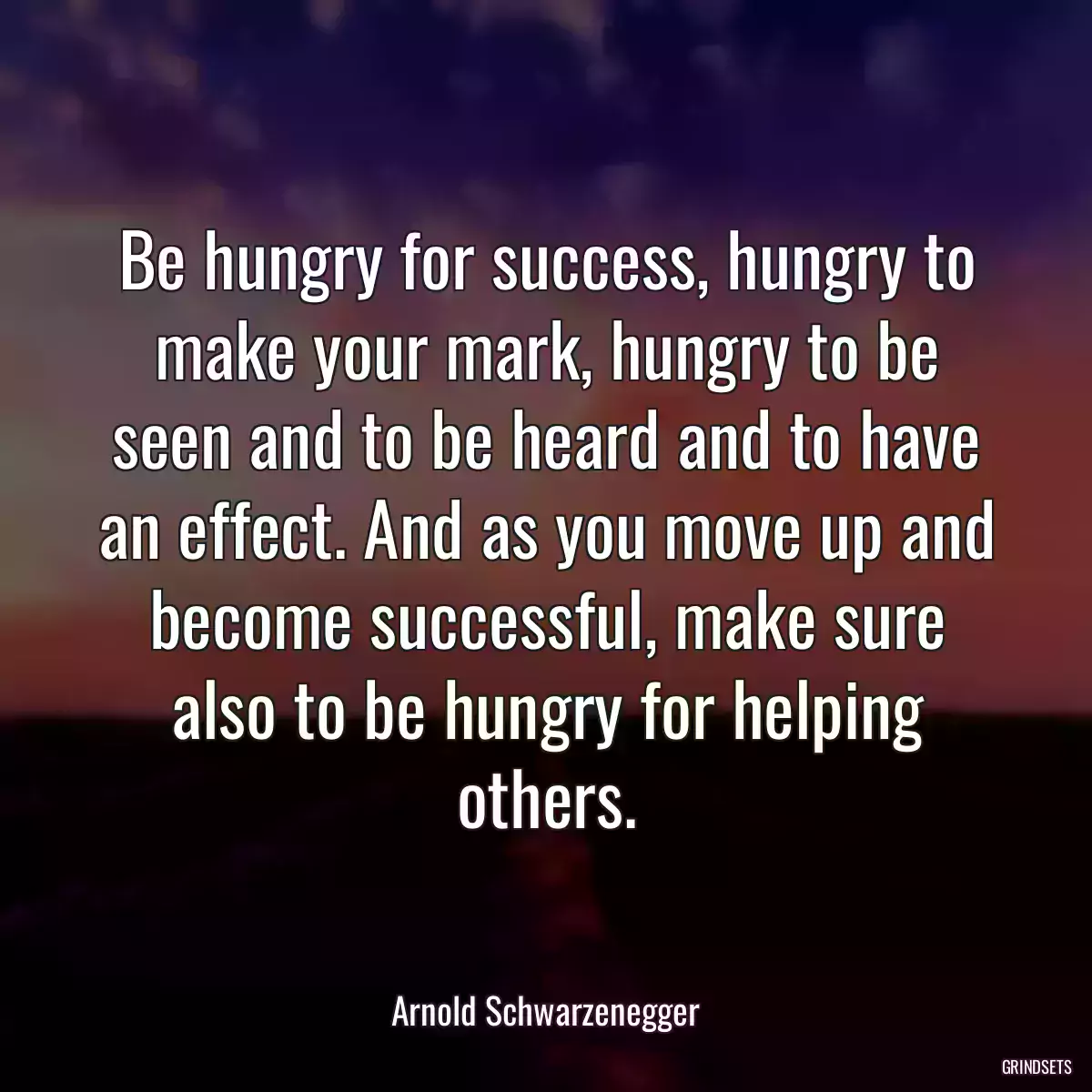 Be hungry for success, hungry to make your mark, hungry to be seen and to be heard and to have an effect. And as you move up and become successful, make sure also to be hungry for helping others.