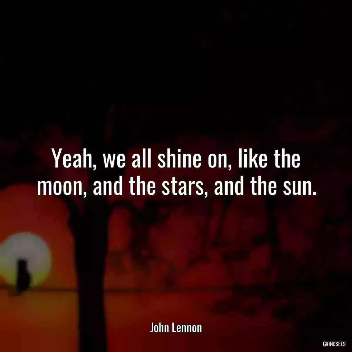 Yeah, we all shine on, like the moon, and the stars, and the sun.