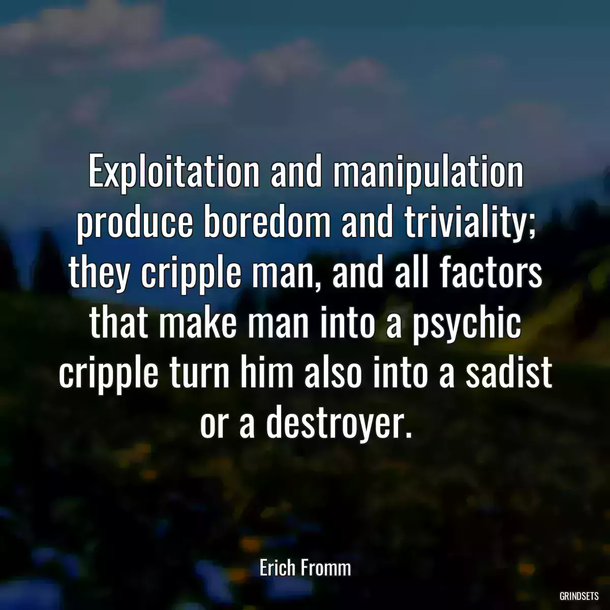 Exploitation and manipulation produce boredom and triviality; they cripple man, and all factors that make man into a psychic cripple turn him also into a sadist or a destroyer.