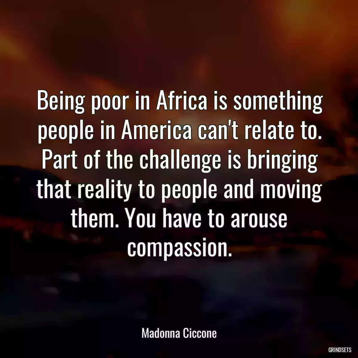 Being poor in Africa is something people in America can\'t relate to. Part of the challenge is bringing that reality to people and moving them. You have to arouse compassion.