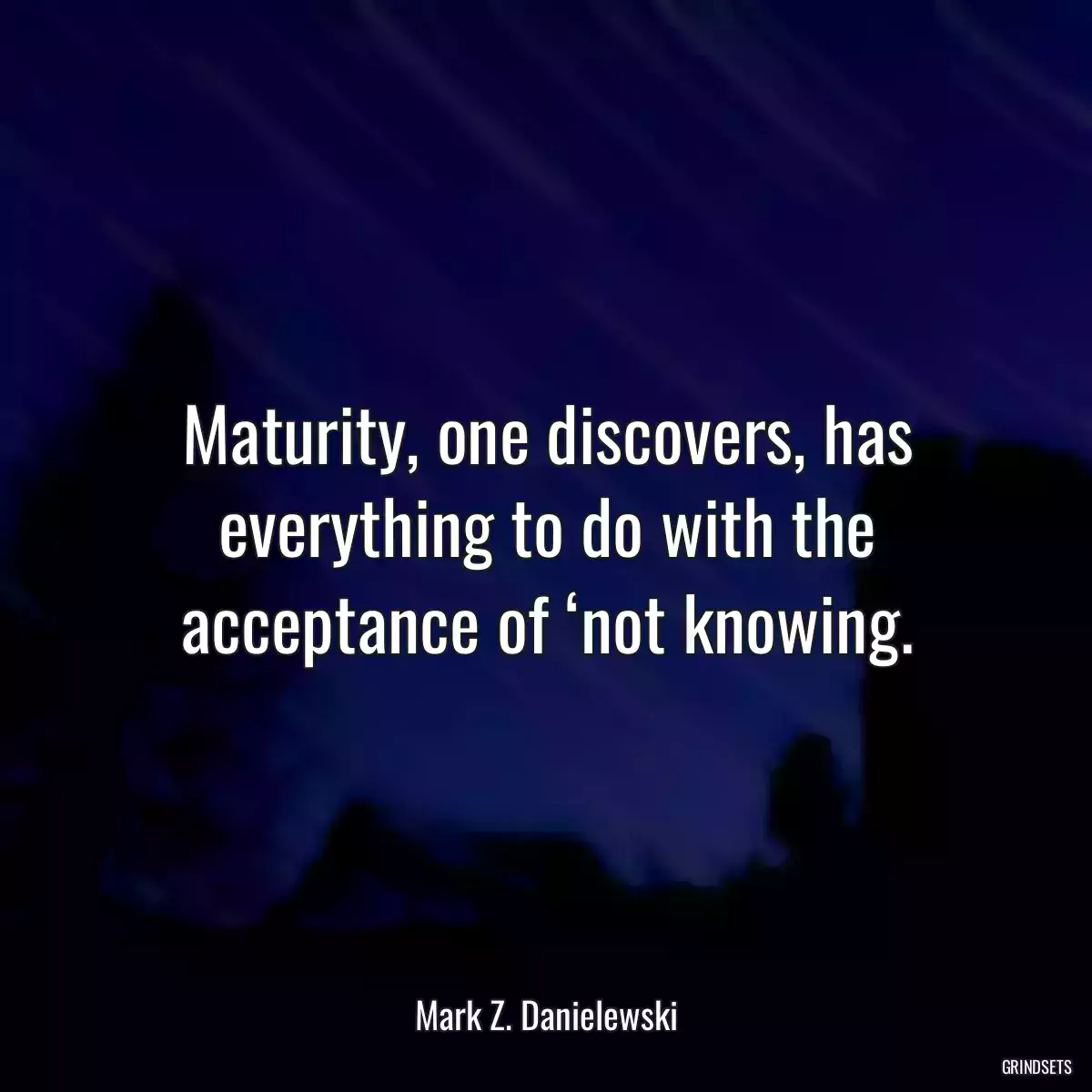 Maturity, one discovers, has everything to do with the acceptance of ‘not knowing.