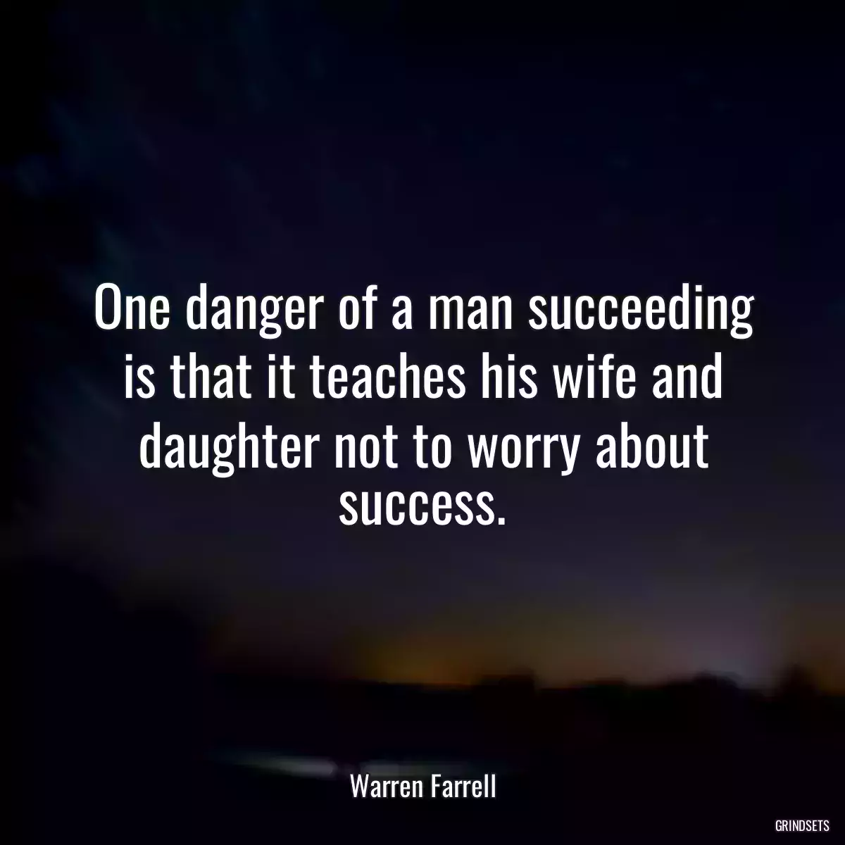 One danger of a man succeeding is that it teaches his wife and daughter not to worry about success.