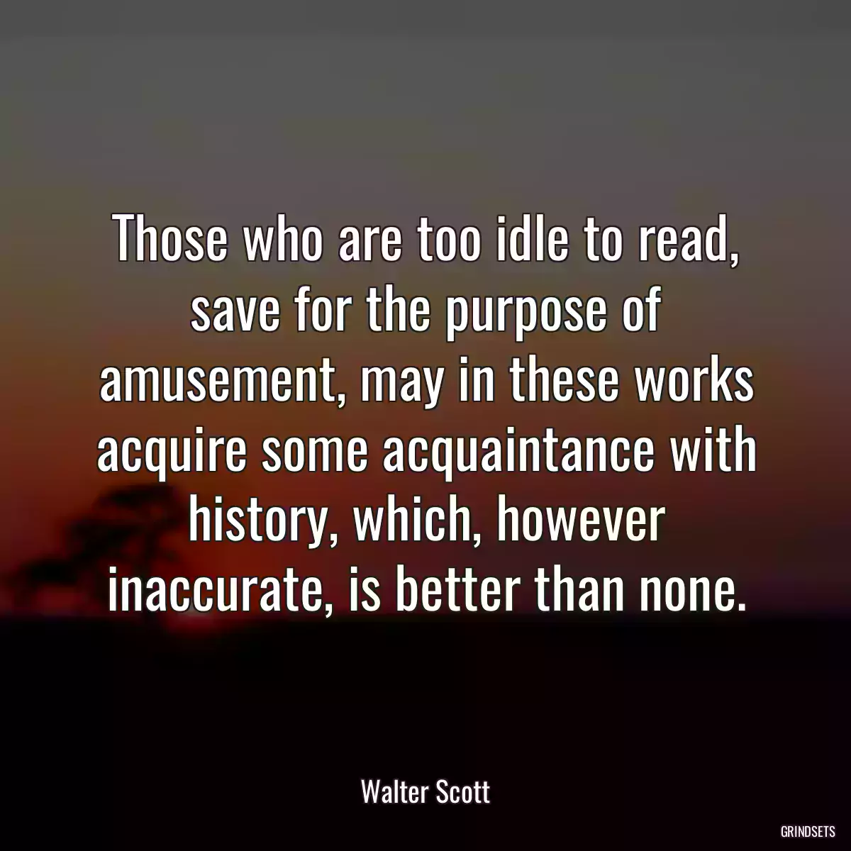 Those who are too idle to read, save for the purpose of amusement, may in these works acquire some acquaintance with history, which, however inaccurate, is better than none.