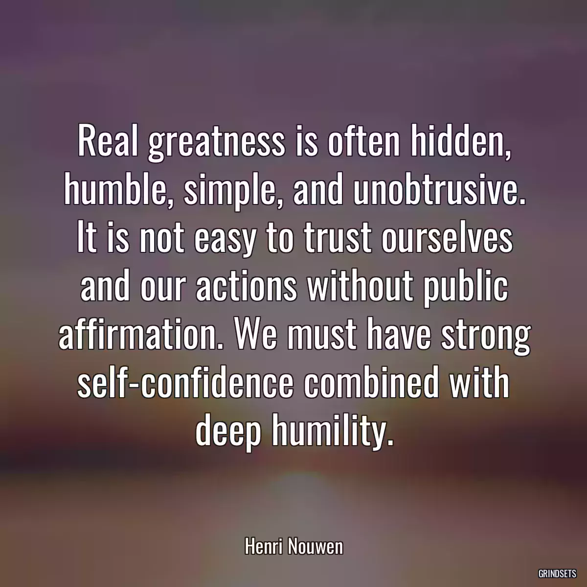 Real greatness is often hidden, humble, simple, and unobtrusive. It is not easy to trust ourselves and our actions without public affirmation. We must have strong self-confidence combined with deep humility.