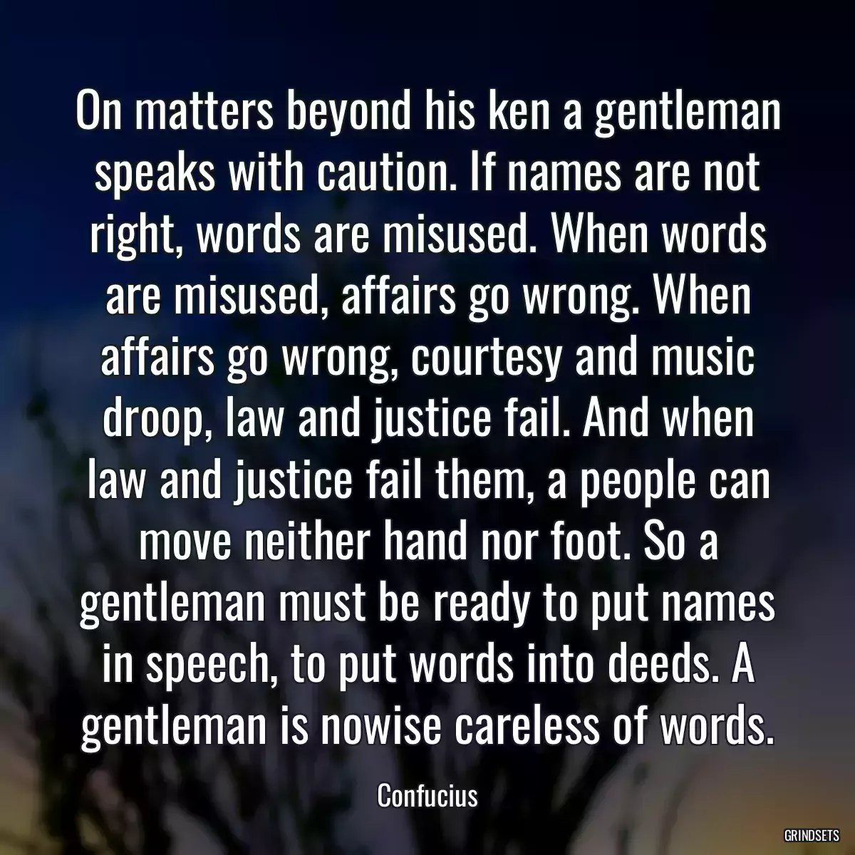 On matters beyond his ken a gentleman speaks with caution. If names are not right, words are misused. When words are misused, affairs go wrong. When affairs go wrong, courtesy and music droop, law and justice fail. And when law and justice fail them, a people can move neither hand nor foot. So a gentleman must be ready to put names in speech, to put words into deeds. A gentleman is nowise careless of words.