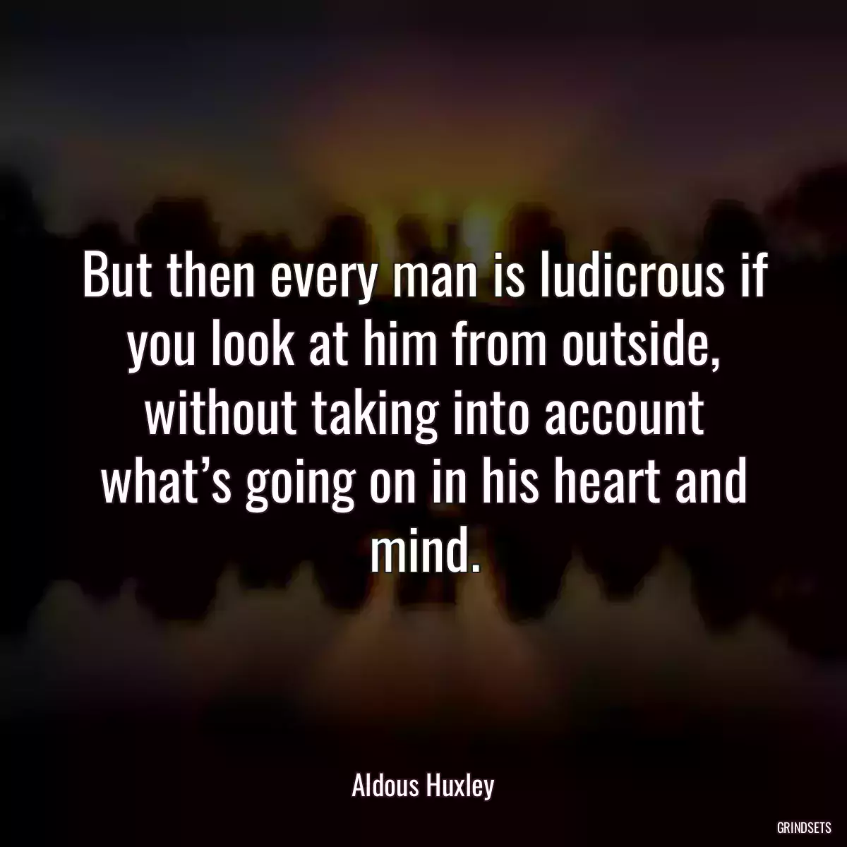 But then every man is ludicrous if you look at him from outside, without taking into account what’s going on in his heart and mind.