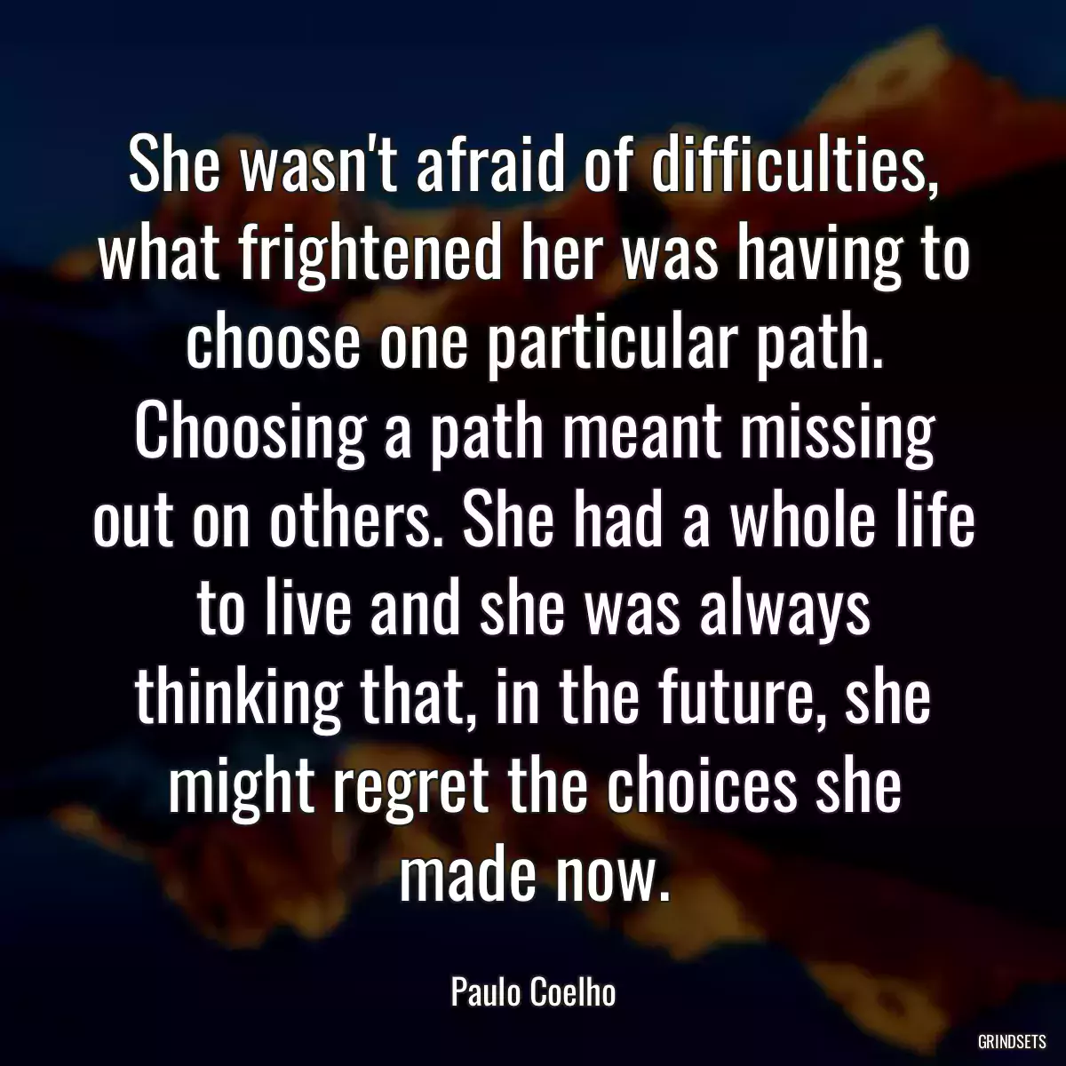 She wasn\'t afraid of difficulties, what frightened her was having to choose one particular path. Choosing a path meant missing out on others. She had a whole life to live and she was always thinking that, in the future, she might regret the choices she made now.