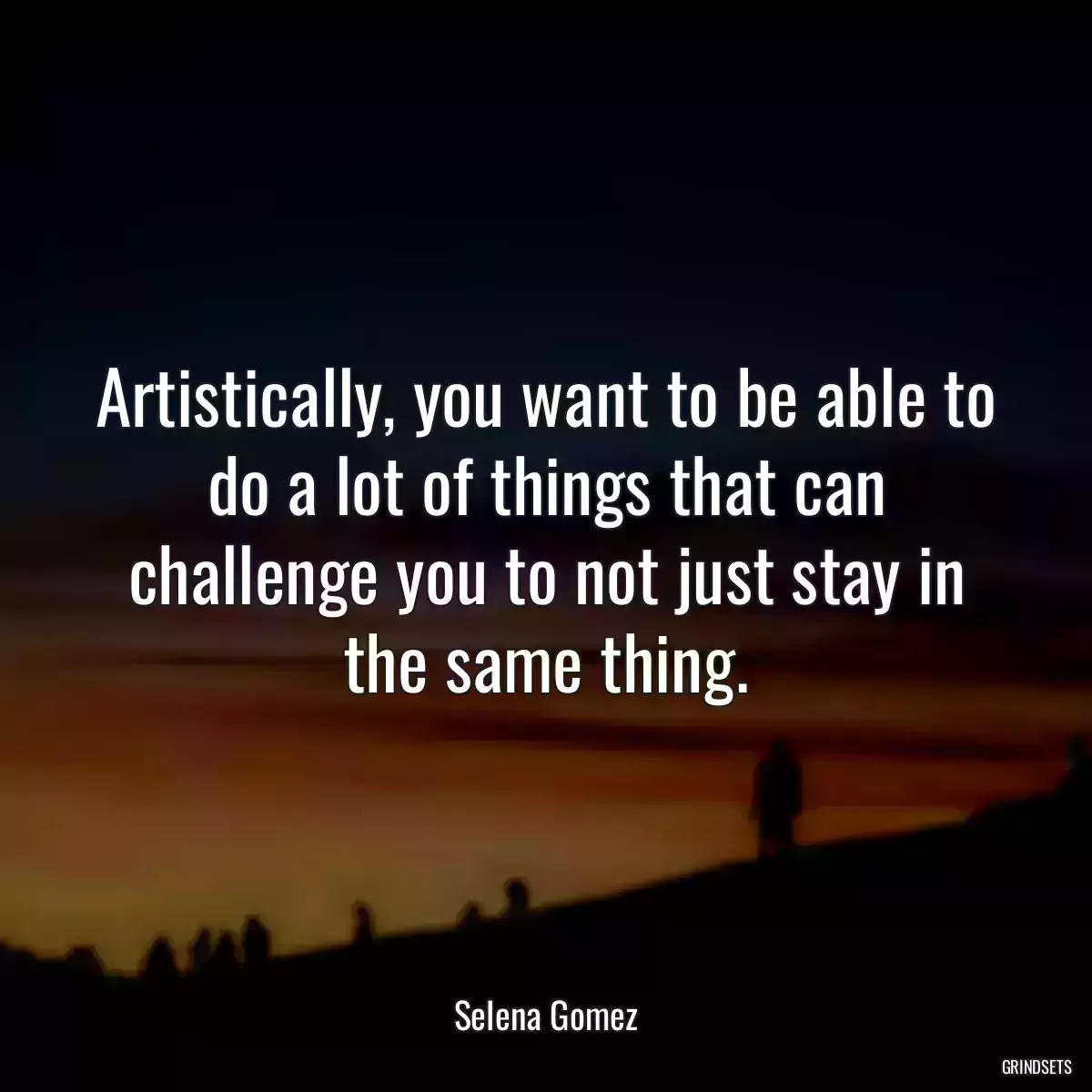 Artistically, you want to be able to do a lot of things that can challenge you to not just stay in the same thing.