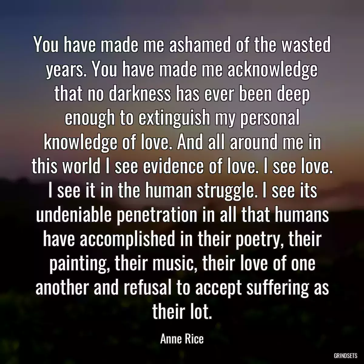 You have made me ashamed of the wasted years. You have made me acknowledge that no darkness has ever been deep enough to extinguish my personal knowledge of love. And all around me in this world I see evidence of love. I see love. I see it in the human struggle. I see its undeniable penetration in all that humans have accomplished in their poetry, their painting, their music, their love of one another and refusal to accept suffering as their lot.