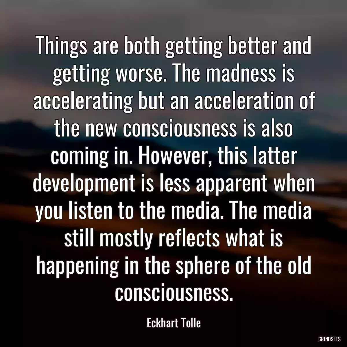 Things are both getting better and getting worse. The madness is accelerating but an acceleration of the new consciousness is also coming in. However, this latter development is less apparent when you listen to the media. The media still mostly reflects what is happening in the sphere of the old consciousness.