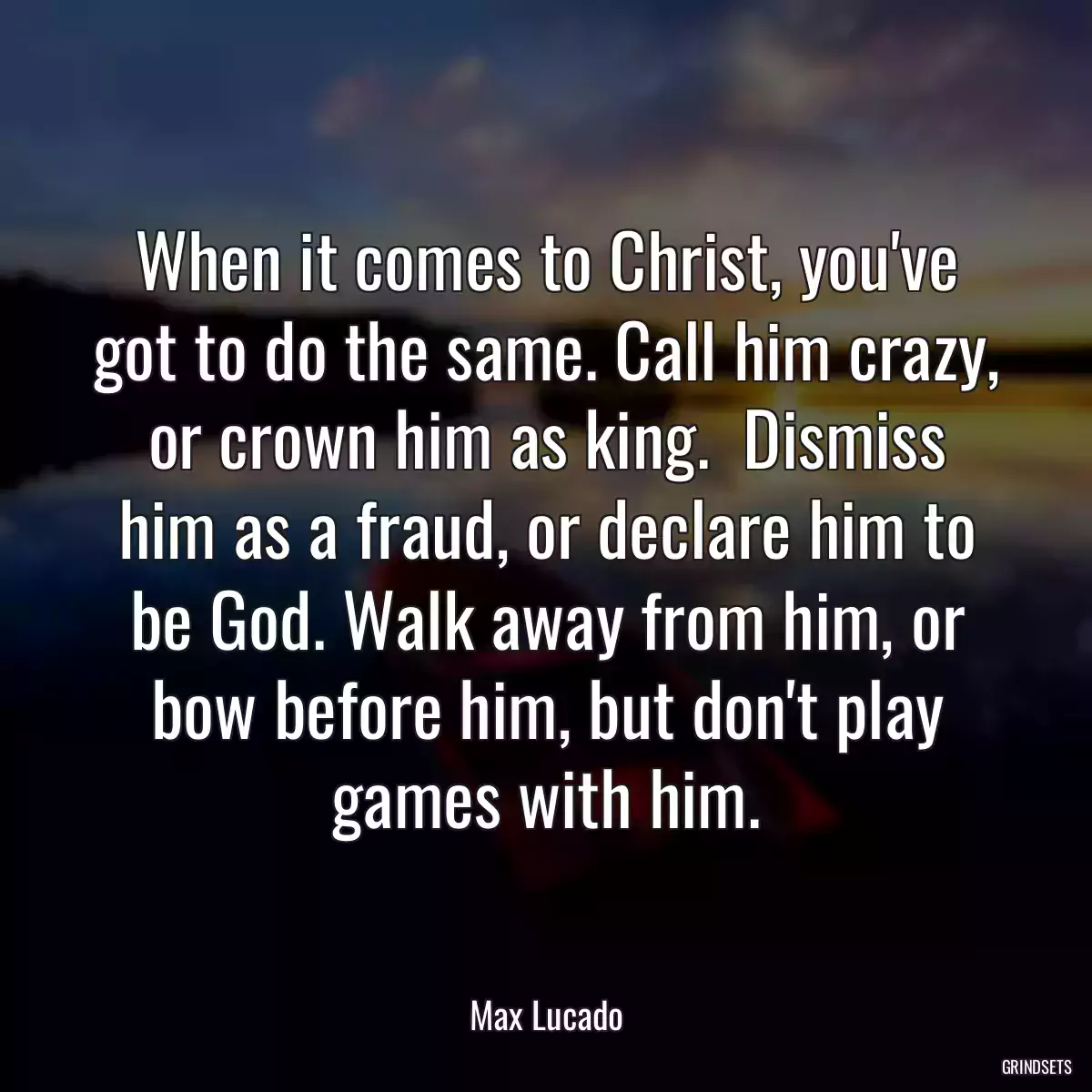 When it comes to Christ, you\'ve got to do the same. Call him crazy, or crown him as king.  Dismiss him as a fraud, or declare him to be God. Walk away from him, or bow before him, but don\'t play games with him.