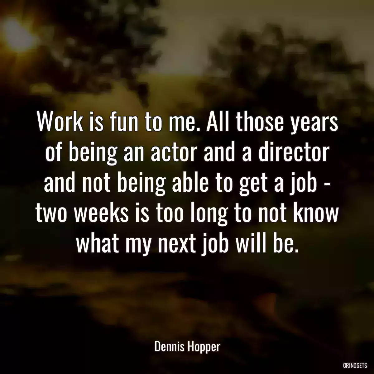 Work is fun to me. All those years of being an actor and a director and not being able to get a job - two weeks is too long to not know what my next job will be.