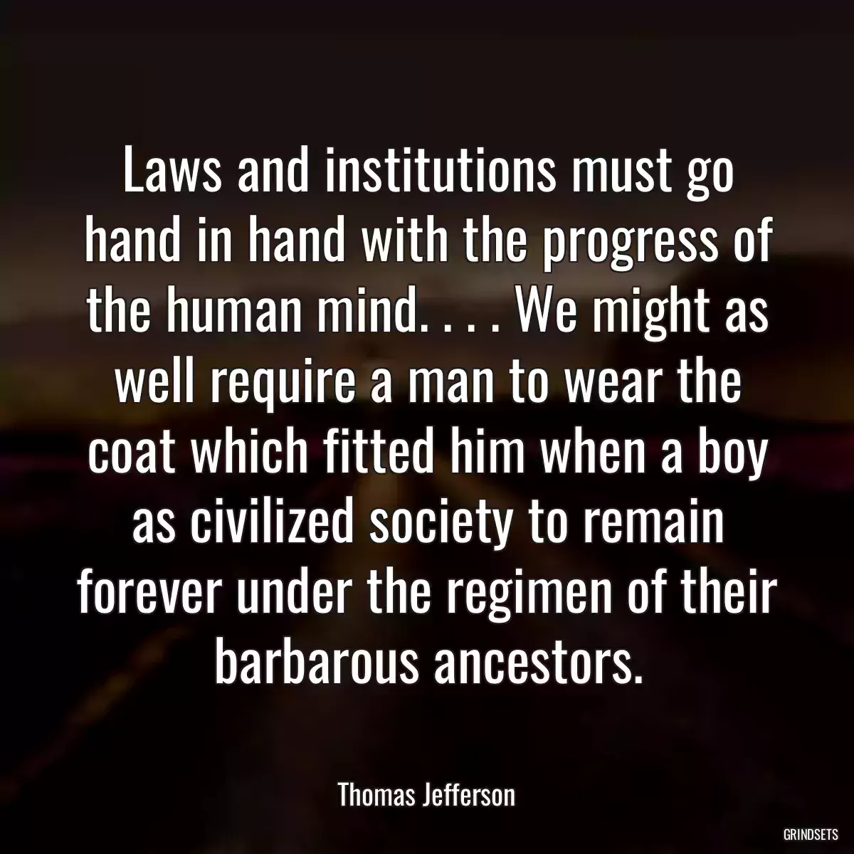 Laws and institutions must go hand in hand with the progress of the human mind. . . . We might as well require a man to wear the coat which fitted him when a boy as civilized society to remain forever under the regimen of their barbarous ancestors.