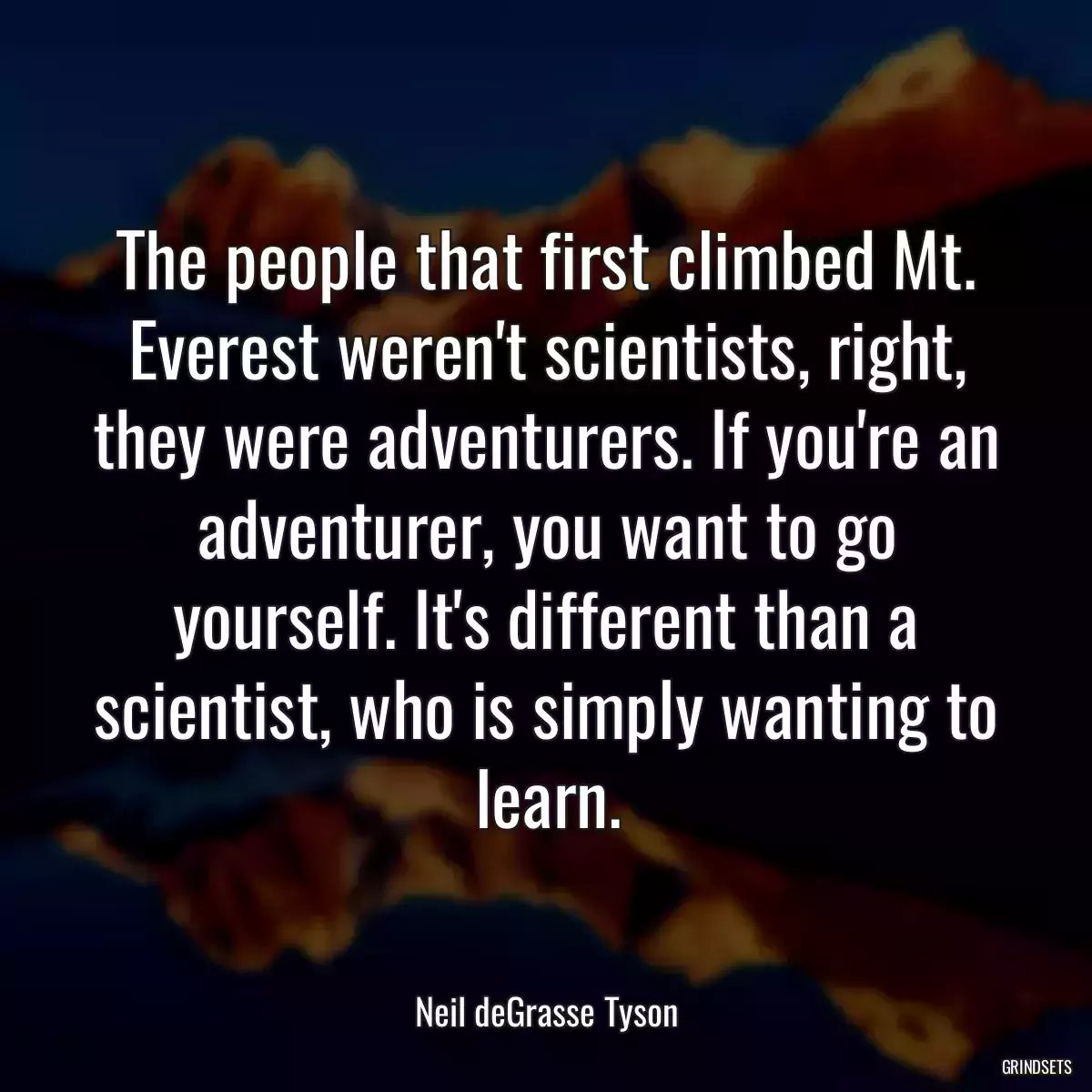 The people that first climbed Mt. Everest weren\'t scientists, right, they were adventurers. If you\'re an adventurer, you want to go yourself. It\'s different than a scientist, who is simply wanting to learn.